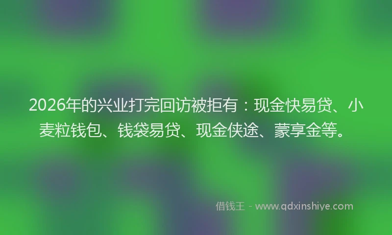 2026年的兴业打完回访被拒有:现金快易贷、小麦粒钱包、钱袋易贷、现金侠途、蒙享金等。