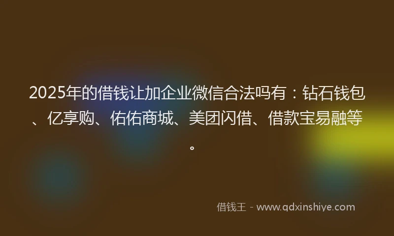 2025年的借钱让加企业微信合法吗有：钻石钱包、亿享购、佑佑商城、美团闪借、借款宝易融等。