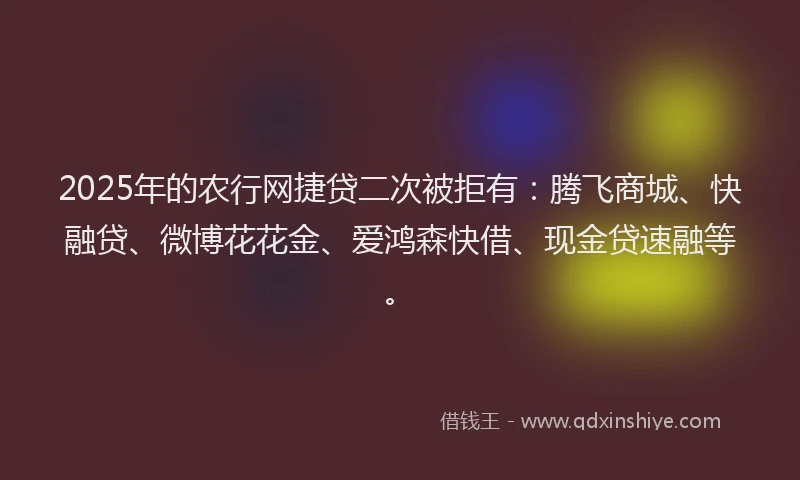 2025年的农行网捷贷二次被拒有：腾飞商城、快融贷、微博花花金、爱鸿森快借、现金贷速融等。
