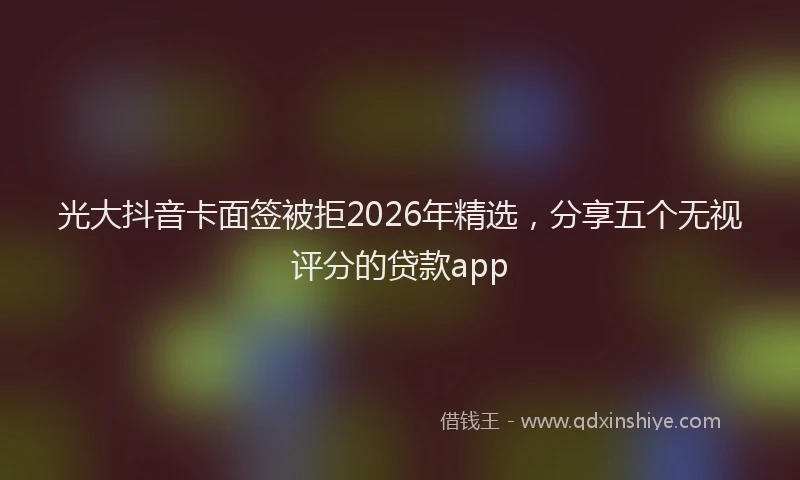 光大抖音卡面签被拒2026年精选，分享五个无视评分的贷款app
