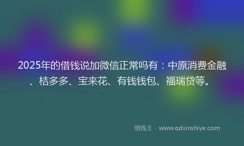 2025年的借钱说加微信正常吗有：中原消费金融、桔多多、宝来花、有钱钱包、福瑞贷等。