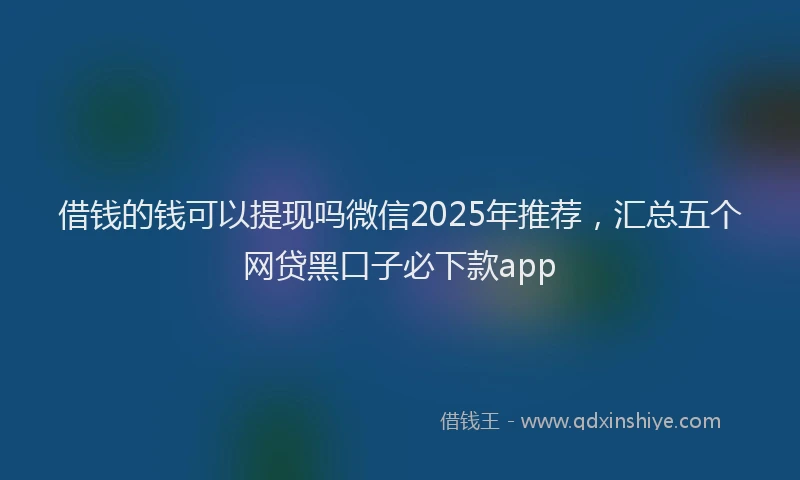 借钱的钱可以提现吗微信2025年推荐，汇总五个网贷黑口子必下款app