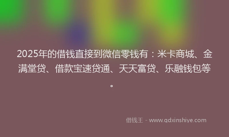 2025年的借钱直接到微信零钱有：米卡商城、金满堂贷、借款宝速贷通、天天富贷、乐融钱包等。