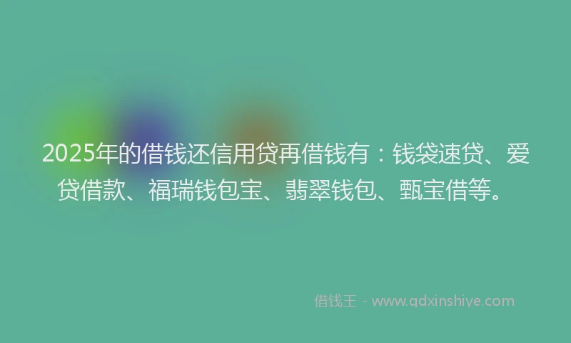 2025年的借钱还信用贷再借钱有：钱袋速贷、爱贷借款、福瑞钱包宝、翡翠钱包、甄宝借等。