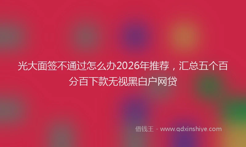 光大面签不通过怎么办2026年推荐，汇总五个百分百下款无视黑白户网贷