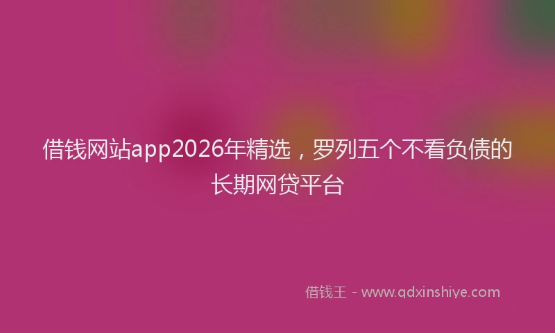 借钱网站app2026年精选，罗列五个不看负债的长期网贷平台