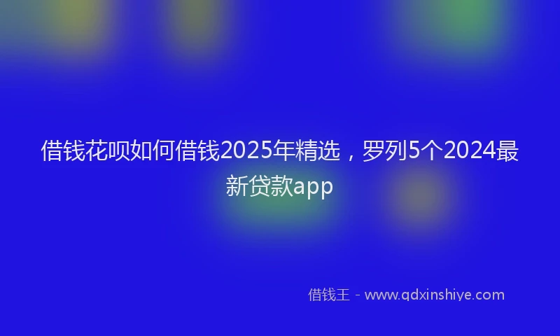 借钱花呗如何借钱2025年精选，罗列5个2024最新贷款app