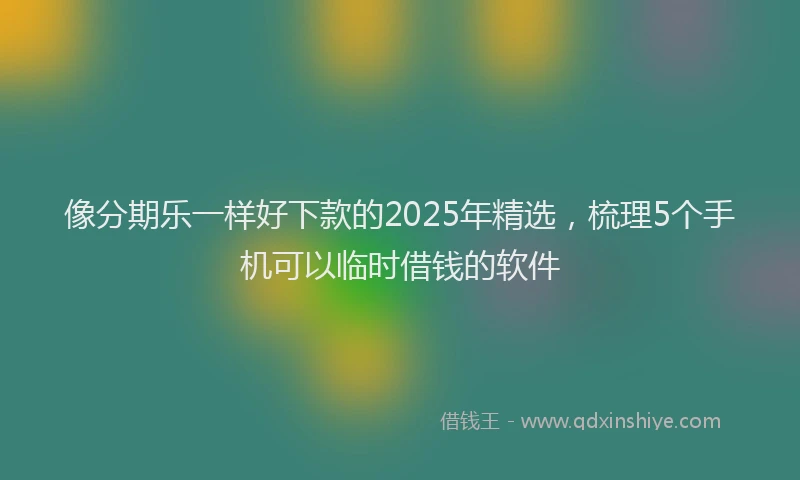 像分期乐一样好下款的2025年精选，梳理5个手机可以临时借钱的软件