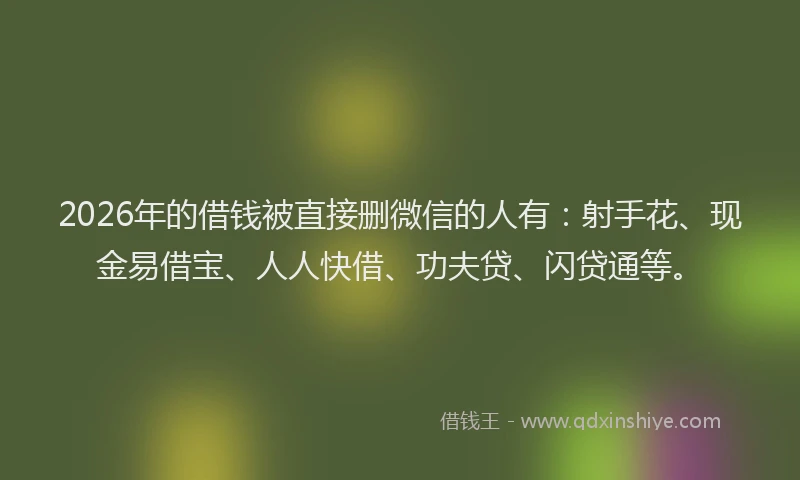 2026年的借钱被直接删微信的人有：射手花、现金易借宝、人人快借、功夫贷、闪贷通等。