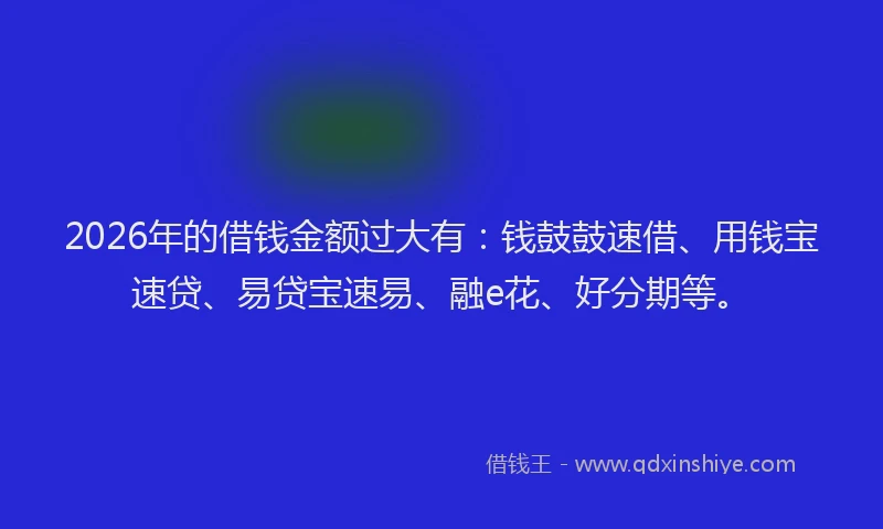 2026年的借钱金额过大有：钱鼓鼓速借、用钱宝速贷、易贷宝速易、融e花、好分期等。