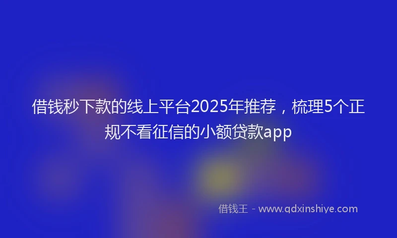 借钱秒下款的线上平台2025年推荐，梳理5个正规不看征信的小额贷款app