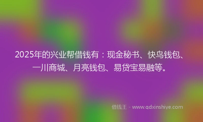 2025年的兴业帮借钱有：现金秘书、快鸟钱包、一川商城、月亮钱包、易贷宝易融等。