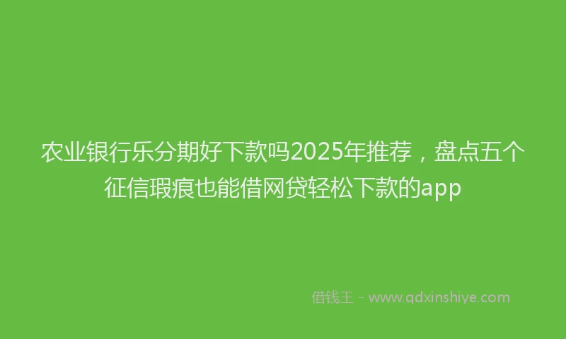 农业银行乐分期好下款吗2025年推荐，盘点五个征信瑕疵也能借网贷轻松下款的app