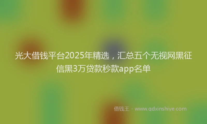 光大借钱平台2025年精选，汇总五个无视网黑征信黑3万贷款秒款app名单