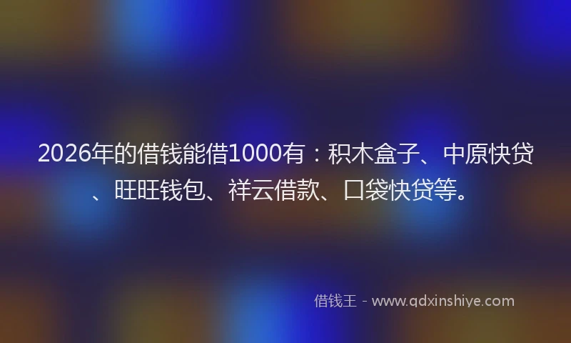 2026年的借钱能借1000有：积木盒子、中原快贷、旺旺钱包、祥云借款、口袋快贷等。