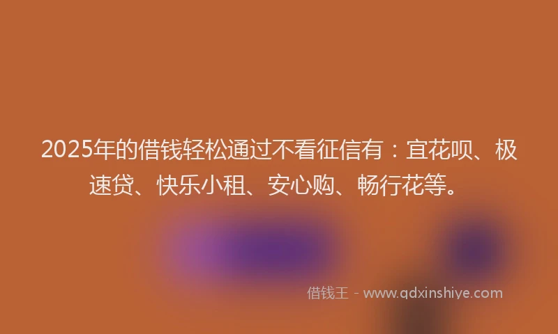 2025年的借钱轻松通过不看征信有：宜花呗、极速贷、快乐小租、安心购、畅行花等。