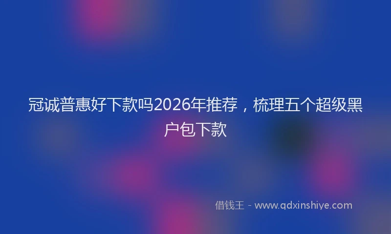 冠诚普惠好下款吗2026年推荐，梳理五个超级黑户包下款