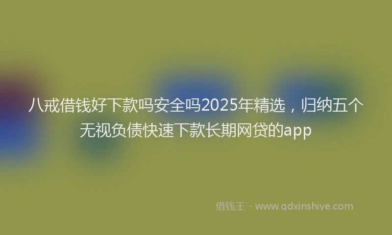 八戒借钱好下款吗安全吗2025年精选,归纳五个无视负债快速下款长期网贷的app
