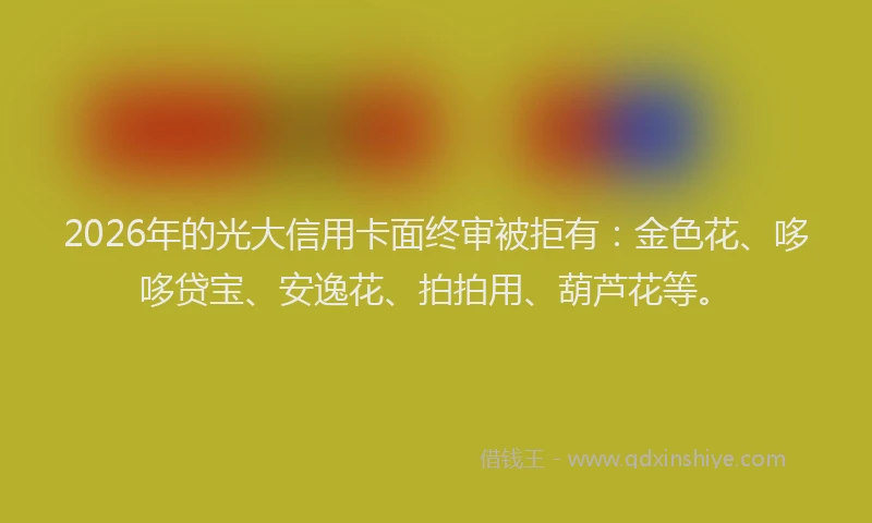 2026年的光大信用卡面终审被拒有：金色花、哆哆贷宝、安逸花、拍拍用、葫芦花等。