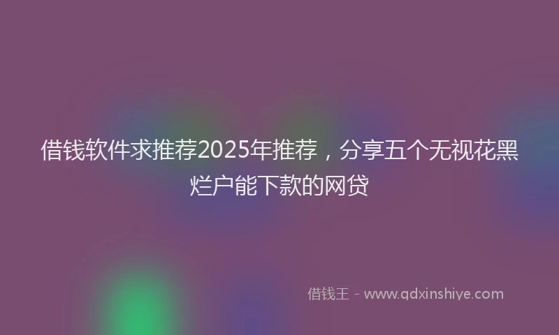 借钱软件求推荐2025年推荐，分享五个无视花黑烂户能下款的网贷