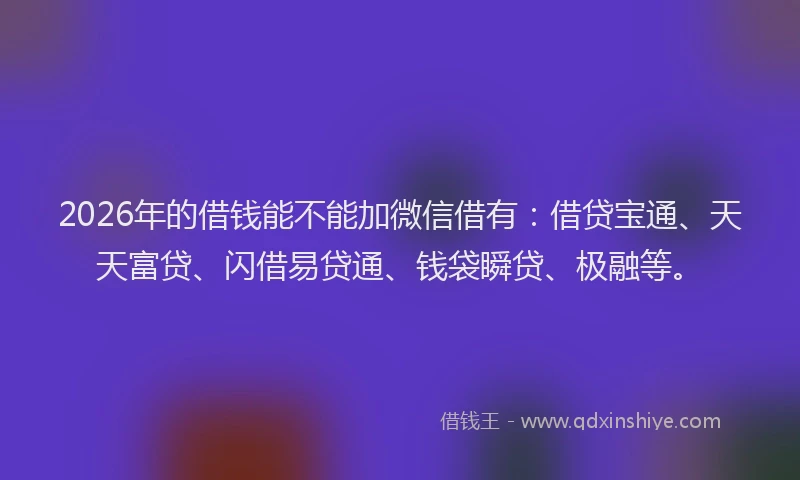 2026年的借钱能不能加微信借有：借贷宝通、天天富贷、闪借易贷通、钱袋瞬贷、极融等。