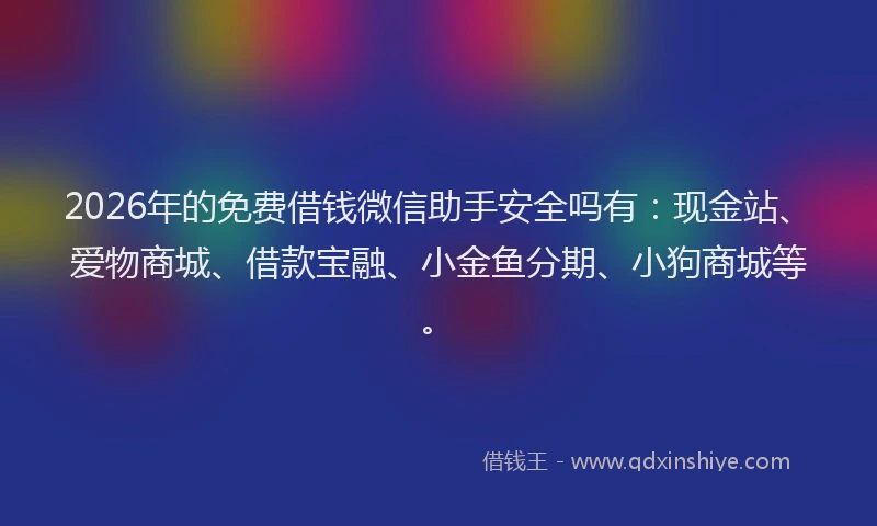 2026年的免费借钱微信助手安全吗有：现金站、爱物商城、借款宝融、小金鱼分期、小狗商城等。