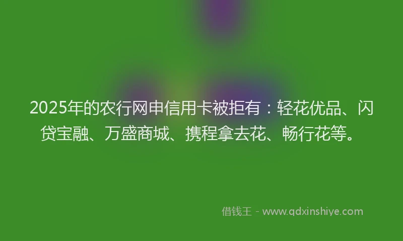 2025年的农行网申信用卡被拒有：轻花优品、闪贷宝融、万盛商城、携程拿去花、畅行花等。