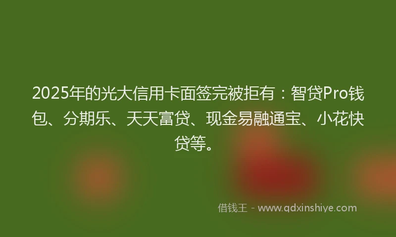 2025年的光大信用卡面签完被拒有：智贷Pro钱包、分期乐、天天富贷、现金易融通宝、小花快贷等。