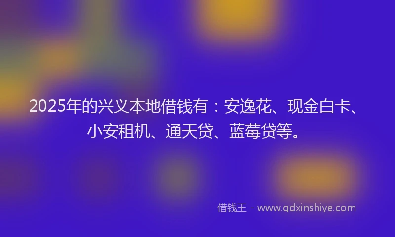 2025年的兴义本地借钱有:安逸花、现金白卡、小安租机、通天贷、蓝莓贷等。