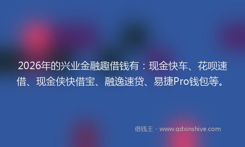 2026年的兴业金融趣借钱有:现金快车、花呗速借、现金侠快借宝、融逸速贷、易捷Pro钱包等。