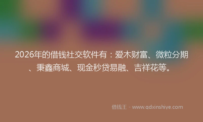 2026年的借钱社交软件有：爱木财富、微粒分期、秉鑫商城、现金秒贷易融、吉祥花等。