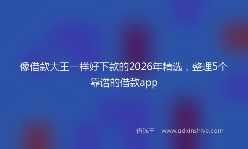 像借款大王一样好下款的2026年精选，整理5个靠谱的借款app