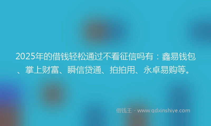 2025年的借钱轻松通过不看征信吗有：鑫易钱包、掌上财富、瞬信贷通、拍拍用、永卓易购等。