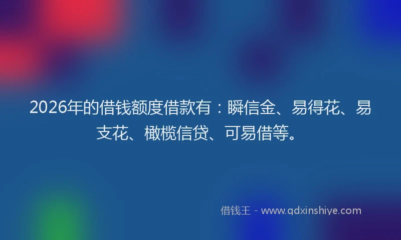2026年的借钱额度借款有：瞬信金、易得花、易支花、橄榄信贷、可易借等。