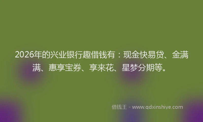 2026年的兴业银行趣借钱有:现金快易贷、金满满、惠享宝券、享来花、星梦分期等。