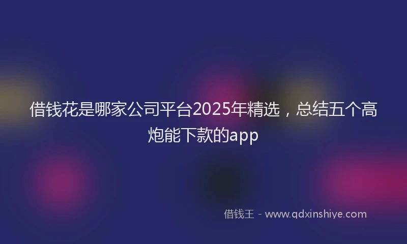 借钱花是哪家公司平台2025年精选，总结五个高炮能下款的app