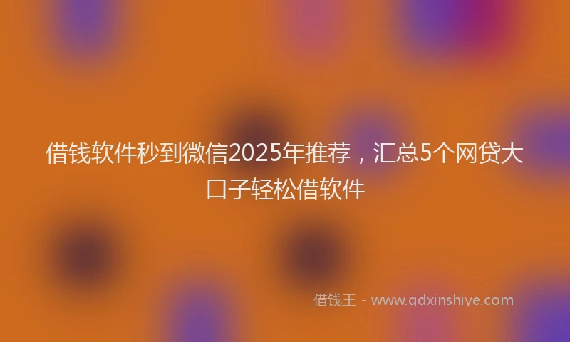 借钱软件秒到微信2025年推荐，汇总5个网贷大口子轻松借软件