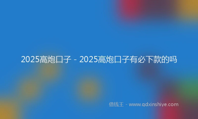 2025高炮口子 - 2025高炮口子有必下款的吗