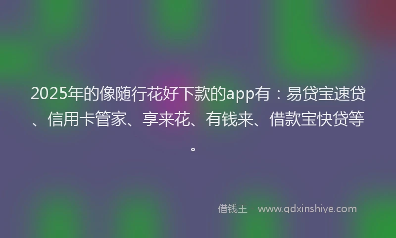 2025年的像随行花好下款的app有：易贷宝速贷、信用卡管家、享来花、有钱来、借款宝快贷等。