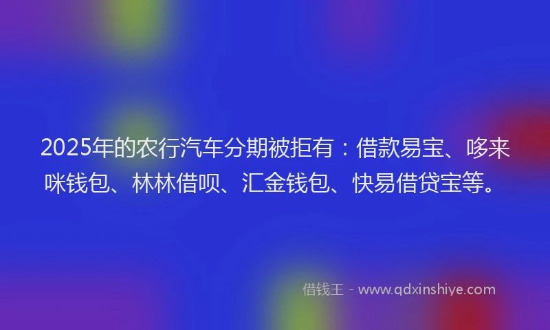 2025年的农行汽车分期被拒有：借款易宝、哆来咪钱包、林林借呗、汇金钱包、快易借贷宝等。