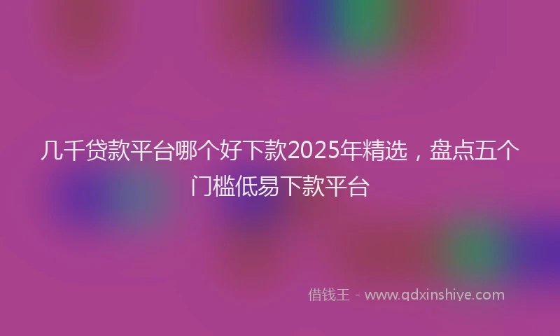 几千贷款平台哪个好下款2025年精选，盘点五个门槛低易下款平台