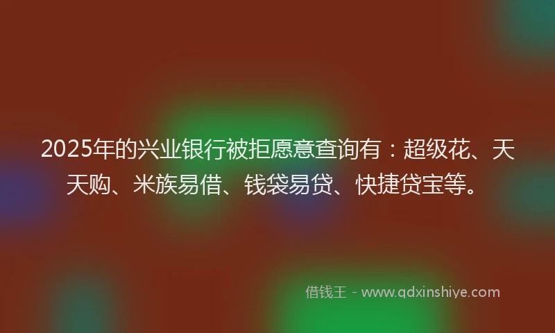 2025年的兴业银行被拒愿意查询有:超级花、天天购、米族易借、钱袋易贷、快捷贷宝等。