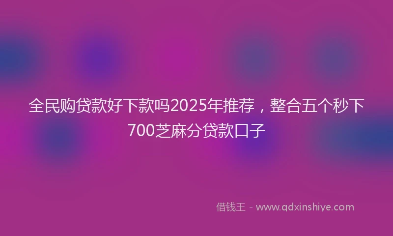 全民购贷款好下款吗2025年推荐,整合五个秒下700芝麻分贷款口子