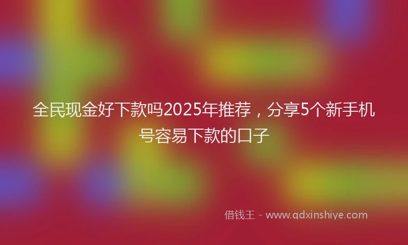全民现金好下款吗2025年推荐,分享5个新手机号容易下款的口子