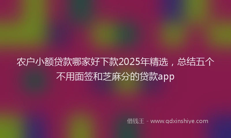 农户小额贷款哪家好下款2025年精选，总结五个不用面签和芝麻分的贷款app