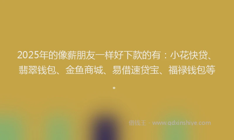 2025年的像薪朋友一样好下款的有：小花快贷、翡翠钱包、金鱼商城、易借速贷宝、福禄钱包等。