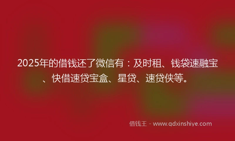 2025年的借钱还了微信有：及时租、钱袋速融宝、快借速贷宝盒、星贷、速贷侠等。