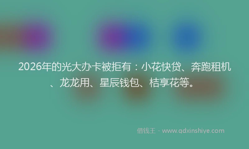 2026年的光大办卡被拒有：小花快贷、奔跑租机、龙龙用、星辰钱包、桔享花等。