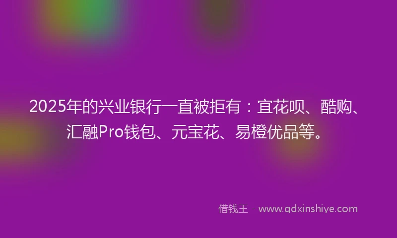 2025年的兴业银行一直被拒有:宜花呗、酷购、汇融Pro钱包、元宝花、易橙优品等。