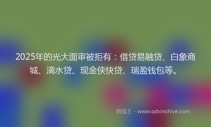 2025年的光大面审被拒有：借贷易融贷、白象商城、滴水贷、现金侠快贷、瑞盈钱包等。